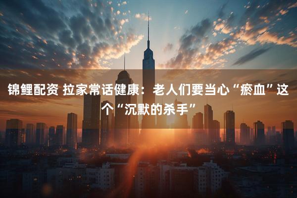 锦鲤配资 拉家常话健康：老人们要当心“瘀血”这个“沉默的杀手”