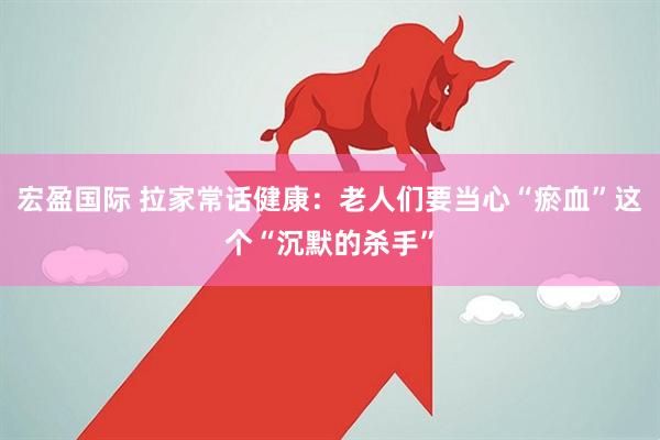 宏盈国际 拉家常话健康：老人们要当心“瘀血”这个“沉默的杀手”