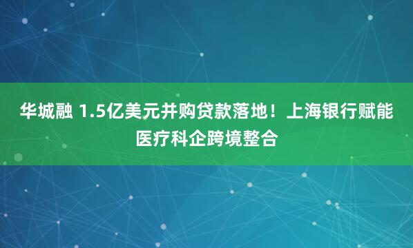 华城融 1.5亿美元并购贷款落地！上海银行赋能医疗科企跨境整合