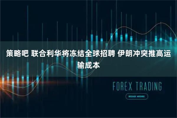 策略吧 联合利华将冻结全球招聘 伊朗冲突推高运输成本