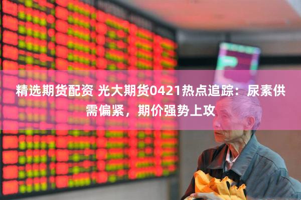 精选期货配资 光大期货0421热点追踪：尿素供需偏紧，期价强势上攻
