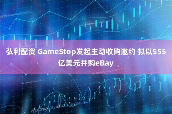 弘利配资 GameStop发起主动收购邀约 拟以555亿美元并购eBay