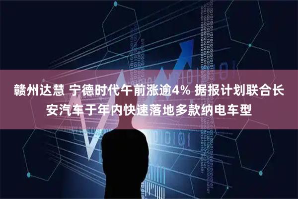 赣州达慧 宁德时代午前涨逾4% 据报计划联合长安汽车于年内快速落地多款纳电车型