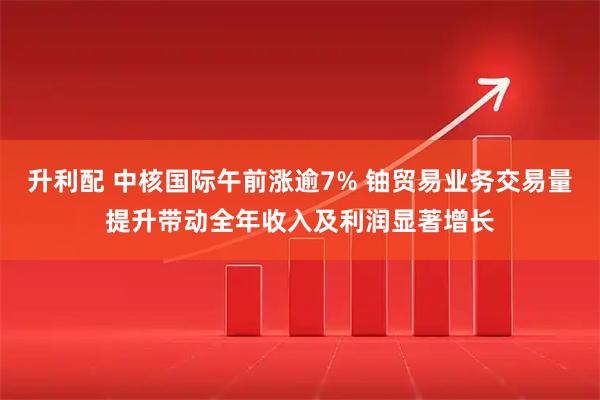 升利配 中核国际午前涨逾7% 铀贸易业务交易量提升带动全年收入及利润显著增长