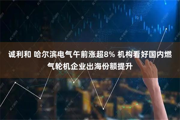 诚利和 哈尔滨电气午前涨超8% 机构看好国内燃气轮机企业出海份额提升