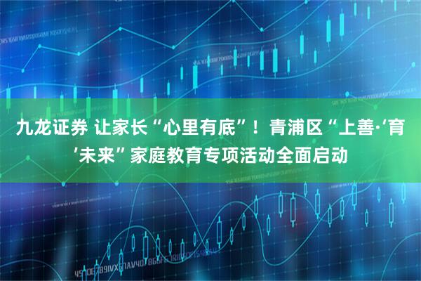 九龙证券 让家长“心里有底”！青浦区“上善·‘育’未来”家庭教育专项活动全面启动