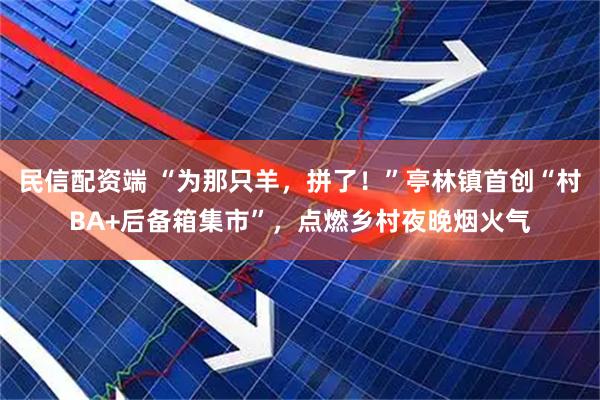 民信配资端 “为那只羊，拼了！”亭林镇首创“村BA+后备箱集市”，点燃乡村夜晚烟火气
