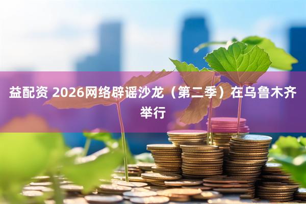 益配资 2026网络辟谣沙龙（第二季）在乌鲁木齐举行