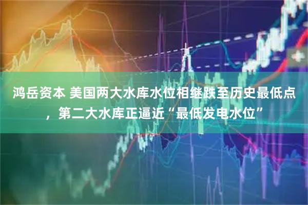 鸿岳资本 美国两大水库水位相继跌至历史最低点，第二大水库正逼近“最低发电水位”