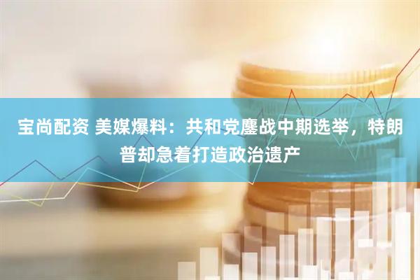 宝尚配资 美媒爆料：共和党鏖战中期选举，特朗普却急着打造政治遗产