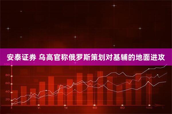 安泰证券 乌高官称俄罗斯策划对基辅的地面进攻